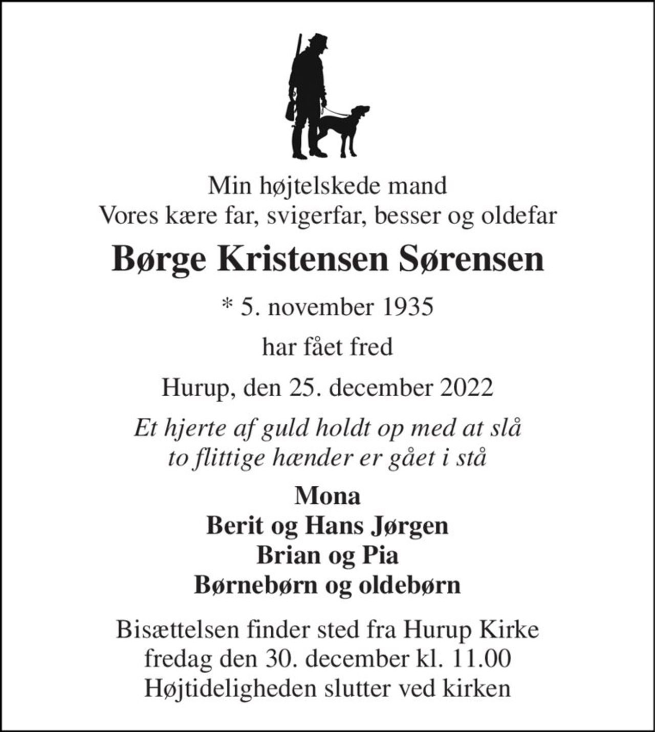 Min højtelskede mand Vores kære far, svigerfar, besser og oldefar 
Børge Kristensen Sørensen 
*​ 5. november 1935 
har fået fred 
Hurup, den 25. december 2022 
Et hjerte af guld holdt op med at slå to flittige hænder er gået i stå 
Mona Berit og Hans Jørgen Brian og Pia Børnebørn og oldebørn 
Bisættelsen​ finder sted fra Hurup Kirke​ fredag den 30. december​ kl. 11.00 Højtideligheden slutter ved kirken