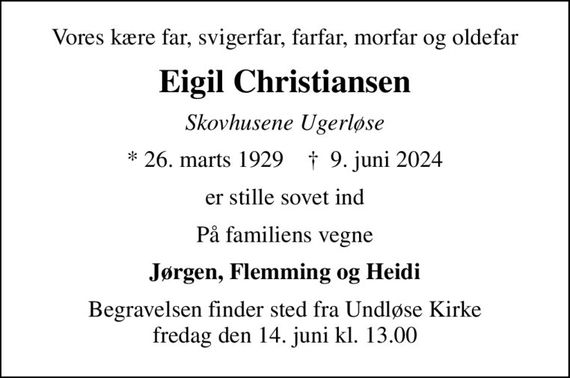 Vores kære far, svigerfar, farfar, morfar og oldefar
Eigil Christiansen
Skovhusene Ugerløse
* 26. marts 1929    &#x271d; 9. juni 2024
er stille sovet ind
På familiens vegne
Jørgen, Flemming og Heidi
Begravelsen finder sted fra Undløse Kirke  fredag den 14. juni kl. 13.00