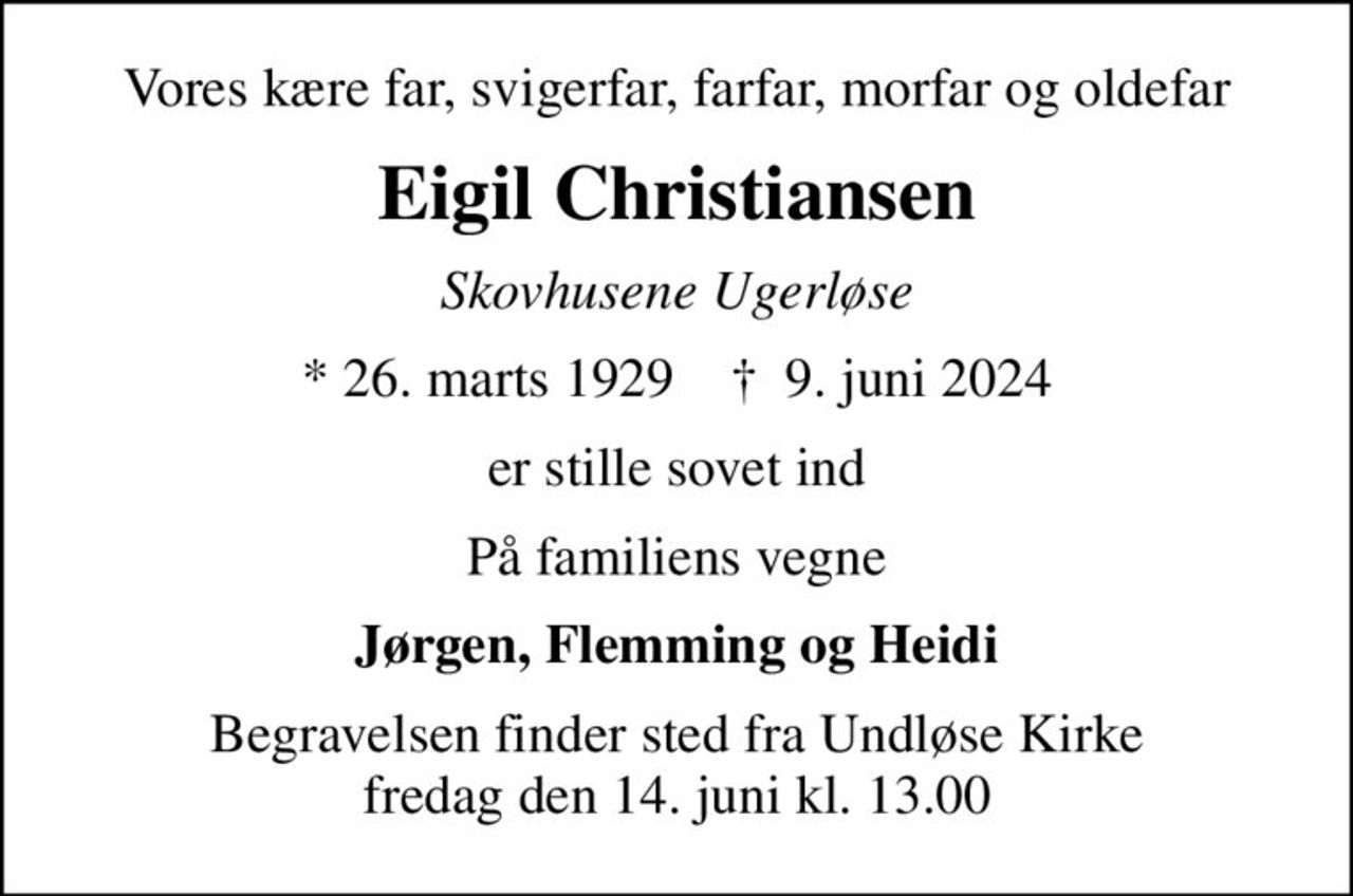 Vores kære far, svigerfar, farfar, morfar og oldefar
Eigil Christiansen
Skovhusene Ugerløse
* 26. marts 1929    ✝ 9. juni 2024
er stille sovet ind
På familiens vegne
Jørgen, Flemming og Heidi
Begravelsen finder sted fra Undløse Kirke  fredag den 14. juni kl. 13.00