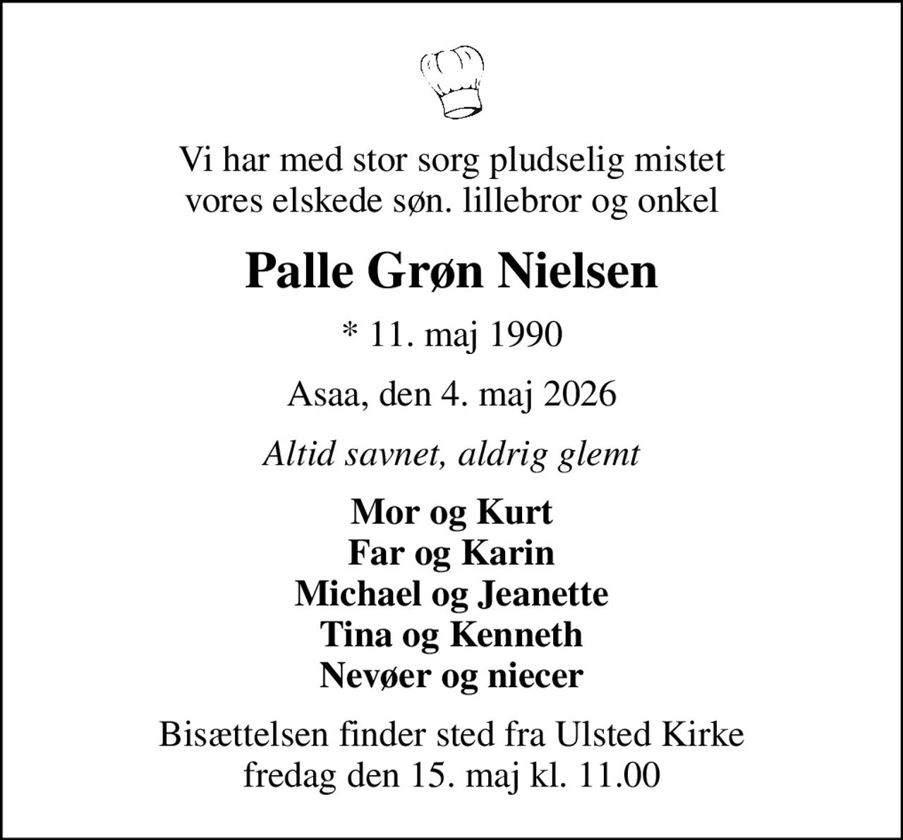 Vi har med stor sorg pludselig mistet vores elskede søn. lillebror og onkel
Palle Grøn Nielsen
* 11. maj 1990
Asaa, den 4. maj 2026
Altid savnet, aldrig glemt
Mor og Kurt Far og Karin Michael og Jeanette Tina og Kenneth Nevøer og niecer
Bisættelsen finder sted fra Ulsted Kirke  fredag den 15. maj kl. 11.00