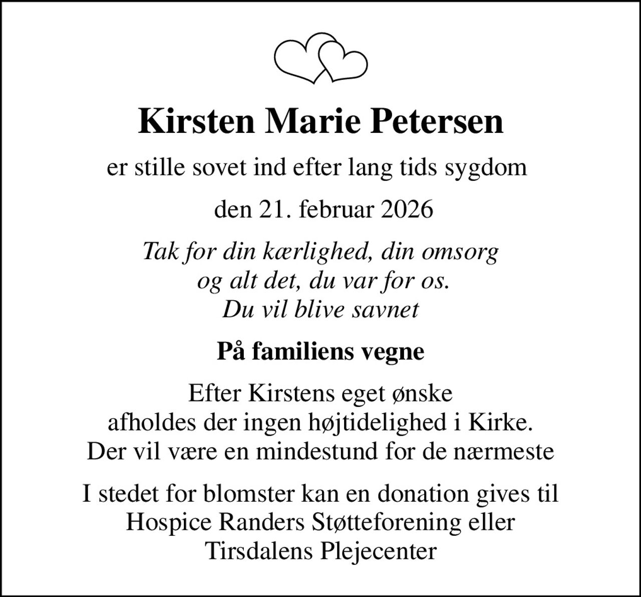 Kirsten Marie Petersen
er stille sovet ind efter lang tids sygdom 
 den 21. februar 2026
Tak for din kærlighed, din omsorg  og alt det, du var for os. Du vil blive savnet
På familiens vegne
Efter Kirstens eget ønske afholdes der ingen højtidelighed i Kirke. Der vil være en mindestund for de nærmeste
I stedet for blomster kan en donation gives til Hospice Randers Støtteforening eller Tirsdalens Plejecenter