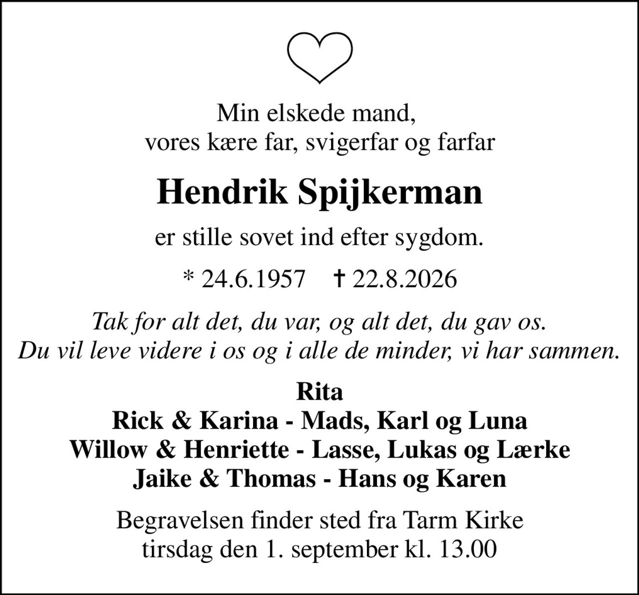 Min elskede mand,  vores kære far, svigerfar og farfar
Hendrik Spijkerman
er stille sovet ind efter sygdom.
* 24.6.1957    ✝ 22.8.2026
Tak for alt det, du var, og alt det, du gav os. Du vil leve videre i os og i alle de minder, vi har sammen.
Rita Rick & Karina - Mads, Karl og Luna Willow & Henriette - Lasse, Lukas og Lærke Jaike & Thomas - Hans og Karen
Begravelsen finder sted fra Tarm Kirke  tirsdag den 1. september kl. 13.00