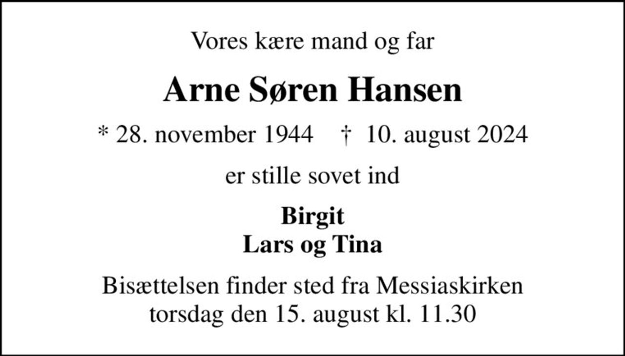 Vores kære mand og far
Arne Søren Hansen
* 28. november 1944    ✝ 10. august 2024
er stille sovet ind
Birgit Lars og Tina
Bisættelsen finder sted fra Messiaskirken  torsdag den 15. august kl. 11.30