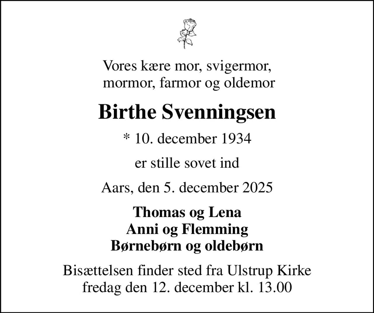 Vores kære mor, svigermor,  mormor, farmor og oldemor
Birthe Svenningsen
* 10. december 1934
er stille sovet ind
Aars, den 5. december 2025
Thomas og Lena Anni og Flemming Børnebørn og oldebørn
Bisættelsen finder sted fra Ulstrup Kirke  fredag den 12. december kl. 13.00