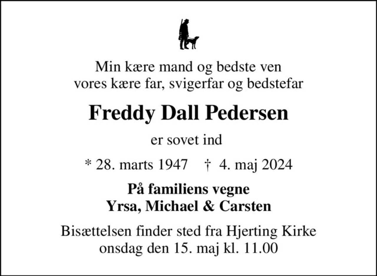 Min kære mand og bedste ven vores kære far, svigerfar og bedstefar
Freddy Dall Pedersen
er sovet ind 
* 28. marts 1947    ✝ 4. maj 2024
På familiens vegne Yrsa, Michael & Carsten
Bisættelsen finder sted fra Hjerting Kirke  onsdag den 15. maj kl. 11.00