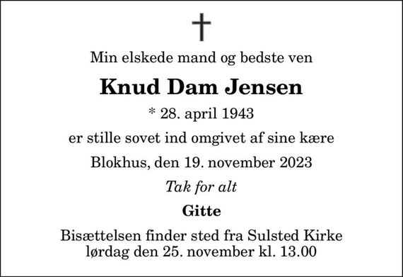 Min elskede mand og bedste ven
Knud Dam Jensen
* 28. april 1943
er stille sovet ind omgivet af sine kære
Blokhus, den 19. november 2023
Tak for alt
Gitte
Bisættelsen finder sted fra Sulsted Kirke  lørdag den 25. november kl. 13.00