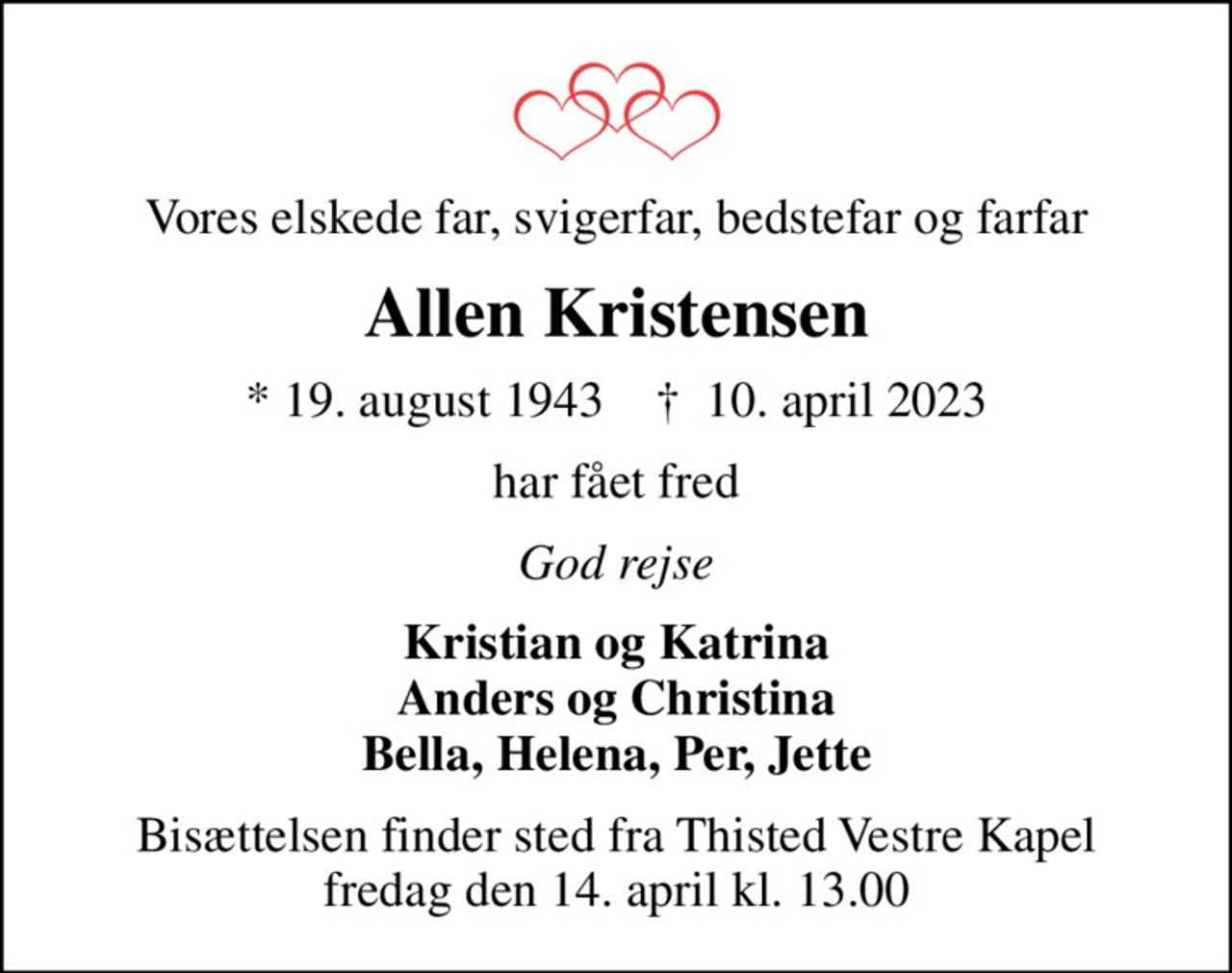 Vores elskede far, svigerfar, bedstefar og farfar
Allen Kristensen
* 19. august 1943    ✝ 10. april 2023
har fået fred
God rejse
Kristian og Katrina Anders og Christina Bella, Helena, Per, Jette
Bisættelsen finder sted fra Thisted Vestre Kapel  fredag den 14. april kl. 13.00