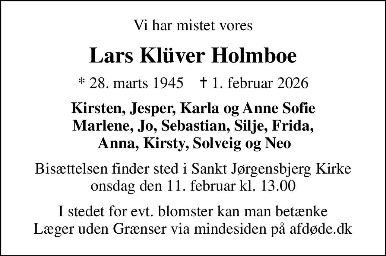 Vi har mistet vores
Lars Klüver Holmboe
* 28. marts 1945    ✝ 1. februar 2026
Kirsten, Jesper, Karla og Anne Sofie Marlene, Jo, Sebastian, Silje, Frida,  Anna, Kirsty, Solveig og Neo
Bisættelsen finder sted i Sankt Jørgensbjerg Kirke  onsdag den 11. februar kl. 13.00 
I stedet for evt. blomster kan man betænke
					Læger uden Grænser via mindesiden på afdøde.dk