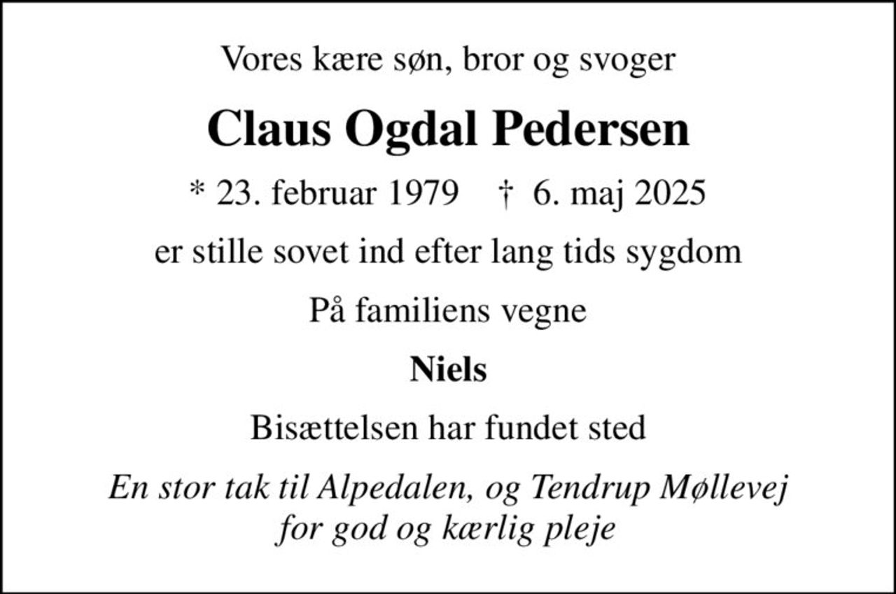 Vores kære søn, bror og svoger
Claus Ogdal Pedersen
* 23. februar 1979    ✝ 6. maj 2025
er stille sovet ind efter lang tids sygdom
På familiens vegne
Niels
Bisættelsen har fundet sted
En stor tak til Alpedalen, og Tendrup Møllevej for god og kærlig pleje