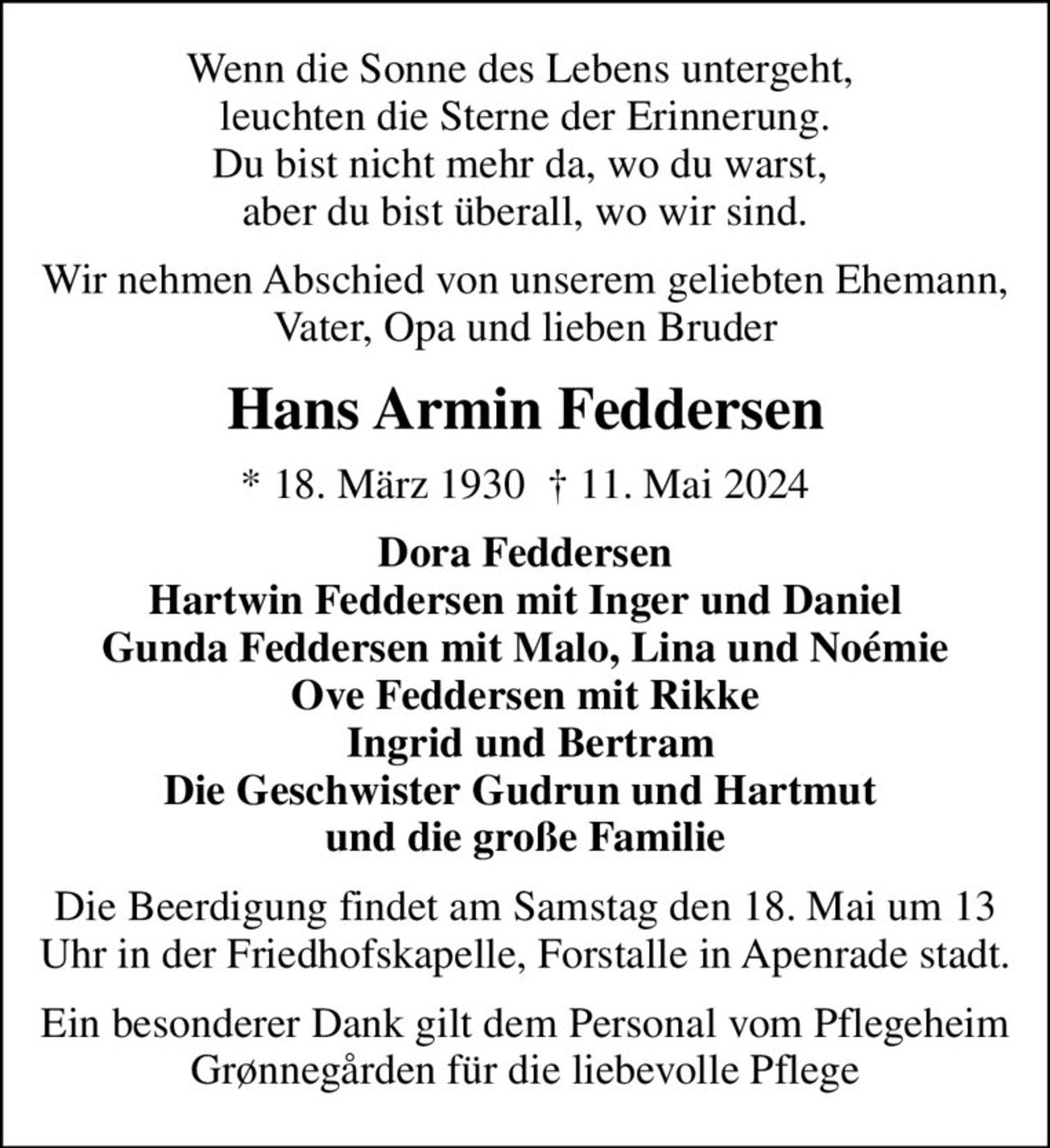 Wenn die Sonne des Lebens untergeht,  leuchten die Sterne der Erinnerung. Du bist nicht mehr da, wo du warst,  aber du bist überall, wo wir sind.
Wir nehmen Abschied von unserem geliebten Ehemann, Vater, Opa und lieben Bruder
Hans Armin Feddersen
* 18. März 1930   11. Mai 2024
Dora Feddersen Hartwin Feddersen mit Inger und Daniel Gunda Feddersen mit Malo, Lina und Noémie Ove Feddersen mit Rikke  Ingrid und Bertram Die Geschwister Gudrun und Hartmut  und die große Familie
Die Beerdigung findet am Samstag den 18. Mai um 13 Uhr in der Friedhofskapelle, Forstalle in Apenrade stadt.
Ein besonderer Dank gilt dem Personal vom Pflegeheim Grønnegården für die liebevolle Pflege