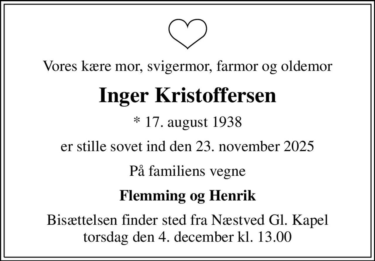 Vores kære mor, svigermor, farmor og oldemor
Inger Kristoffersen
* 17. august 1938
er stille sovet ind den 23. november 2025
På familiens vegne
Flemming og Henrik
Bisættelsen finder sted fra Næstved Gl. Kapel  torsdag den 4. december kl. 13.00