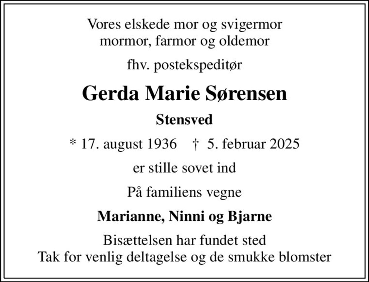 Vores elskede mor og svigermor mormor, farmor og oldemor
fhv. postekspeditør
Gerda Marie Sørensen
Stensved
* 17. august 1936    ✝ 5. februar 2025
er stille sovet ind
På familiens vegne
Marianne, Ninni og Bjarne
Bisættelsen har fundet sted Tak for venlig deltagelse og de smukke blomster