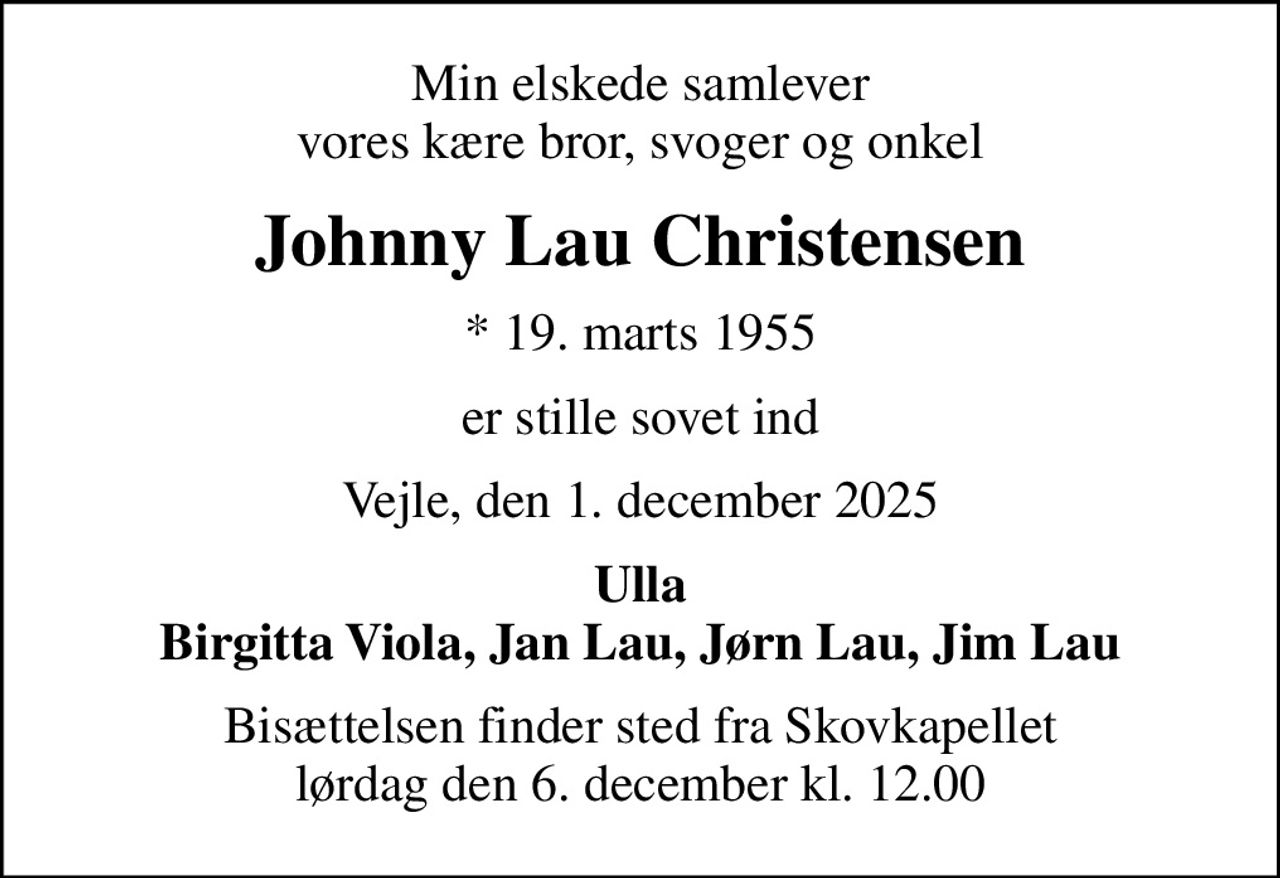 Min elskede samlever vores kære bror, svoger og onkel
Johnny Lau Christensen
* 19. marts 1955
er stille sovet ind
Vejle, den 1. december 2025
Ulla Birgitta Viola, Jan Lau, Jørn Lau, Jim Lau
Bisættelsen finder sted fra Skovkapellet  lørdag den 6. december kl. 12.00