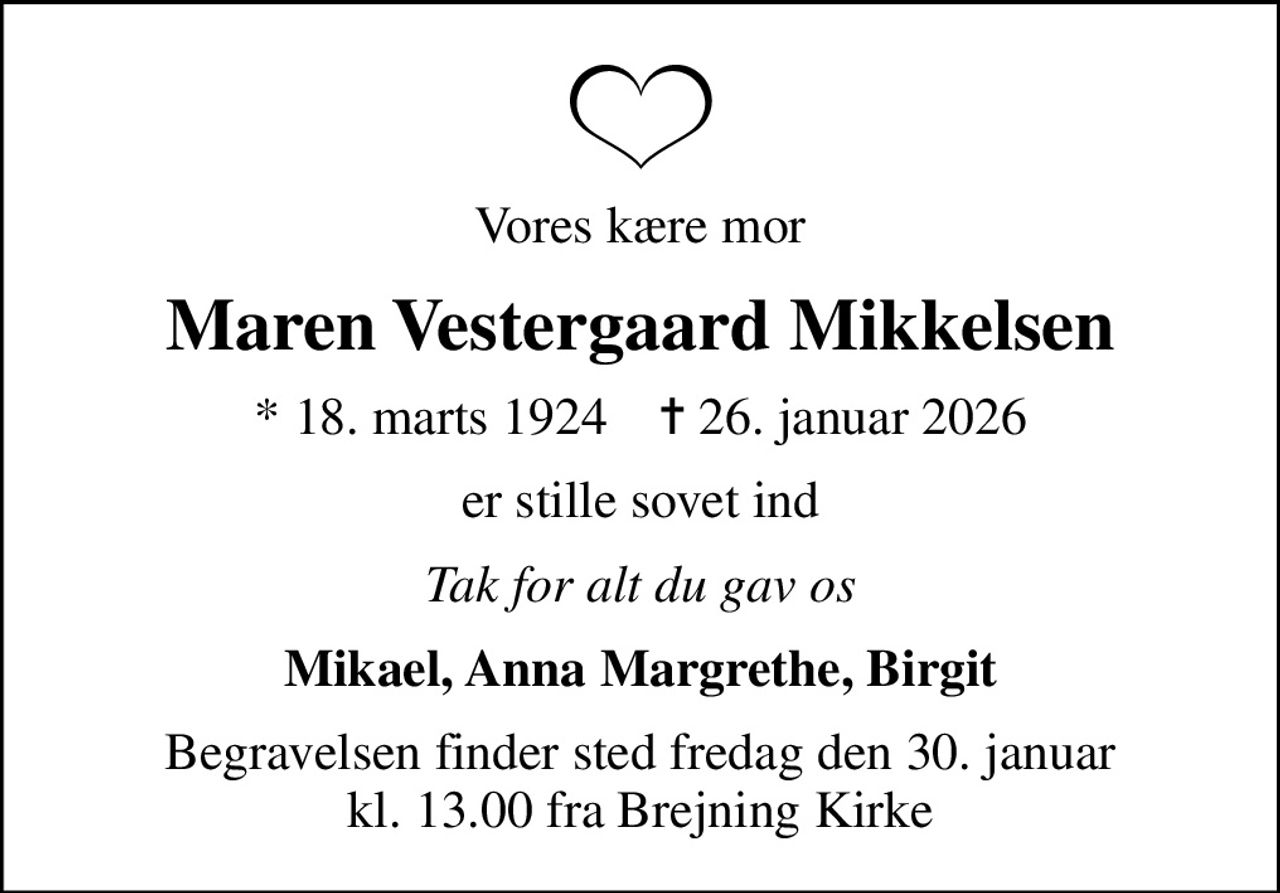 Vores kære mor
Maren Vestergaard Mikkelsen
* 18. marts 1924    ✝ 26. januar 2026
er stille sovet ind
Tak for alt du gav os
Mikael, Anna Margrethe, Birgit
Begravelsen finder sted fredag den 30. januar kl. 13.00 fra Brejning Kirke