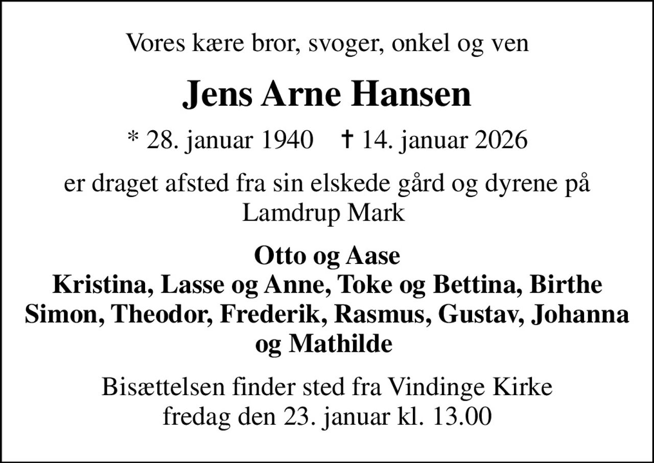 Vores kære bror, svoger, onkel og ven
Jens Arne Hansen
* 28. januar 1940    ✝ 14. januar 2026
er draget afsted fra sin elskede gård og dyrene på Lamdrup Mark 
Otto og Aase Kristina, Lasse og Anne, Toke og Bettina, Birthe Simon, Theodor, Frederik, Rasmus, Gustav, Johanna og Mathilde 
Bisættelsen finder sted fra Vindinge Kirke  fredag den 23. januar kl. 13.00