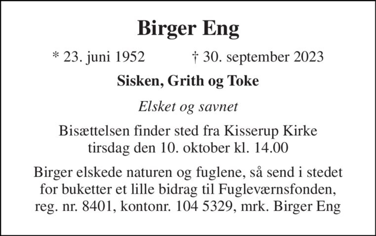 Birger Eng 
*​ 23. juni 1952​            ✝​ 30. september 2023 
Sisken, Grith og Toke 
Elsket og savnet 
Bisættelsen finder sted fra Kisserup Kirke tirsdag den 10. oktober kl. 14.00 
Birger elskede naturen og fuglene, så send i stedet for buketter et lille bidrag til Fugleværnsfonden, reg. nr. 8401, kontonr. 104 5329, mrk. Birger Eng