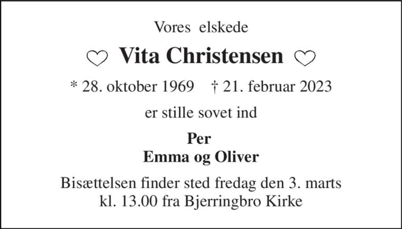 Vores  elskede 
Vita Christensen 
*​ 28. oktober 1969​    †​ 21. februar 2023 
er stille sovet ind 
Per  Emma og Oliver 
Bisættelsen​ finder sted fredag den 3. marts​ kl. 13.00 fra Bjerringbro Kirke