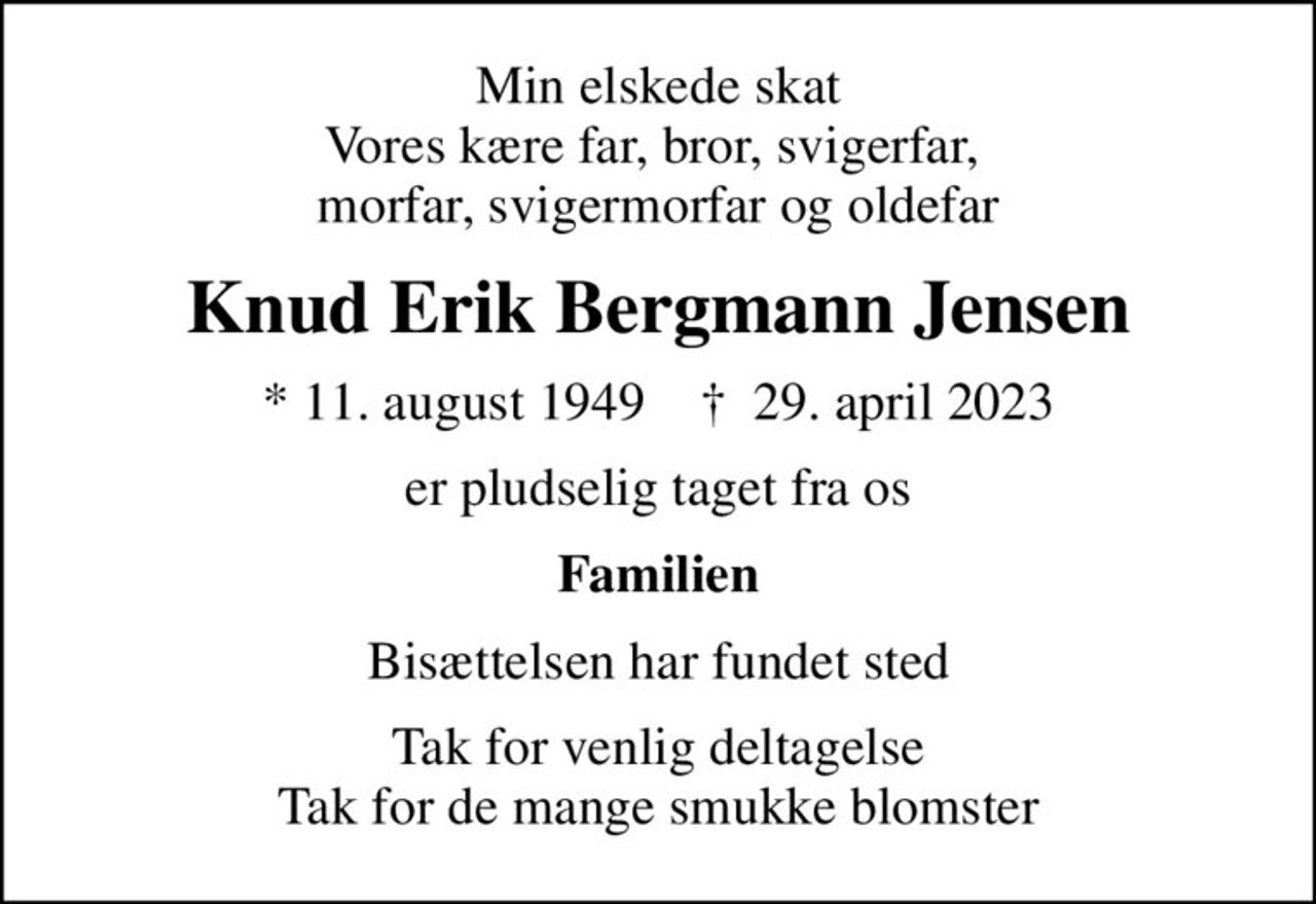 Min elskede skat Vores kære far, bror, svigerfar,  morfar, svigermorfar og oldefar
Knud Erik Bergmann Jensen
* 11. august 1949    ✝ 29. april 2023
er pludselig taget fra os
Familien
Bisættelsen har fundet sted
Tak for venlig deltagelse Tak for de mange smukke blomster