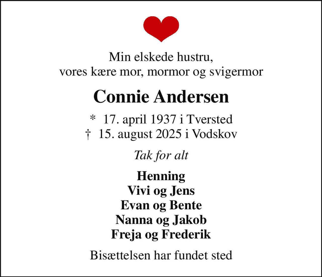 Min elskede hustru, vores kære mor, mormor og svigermor
Connie Andersen
*  17. april 1937 i Tversted
						✝ 15. august 2025 i Vodskov
Tak for alt
Henning Vivi og Jens Evan og Bente Nanna og Jakob Freja og Frederik
Bisættelsen har fundet sted
