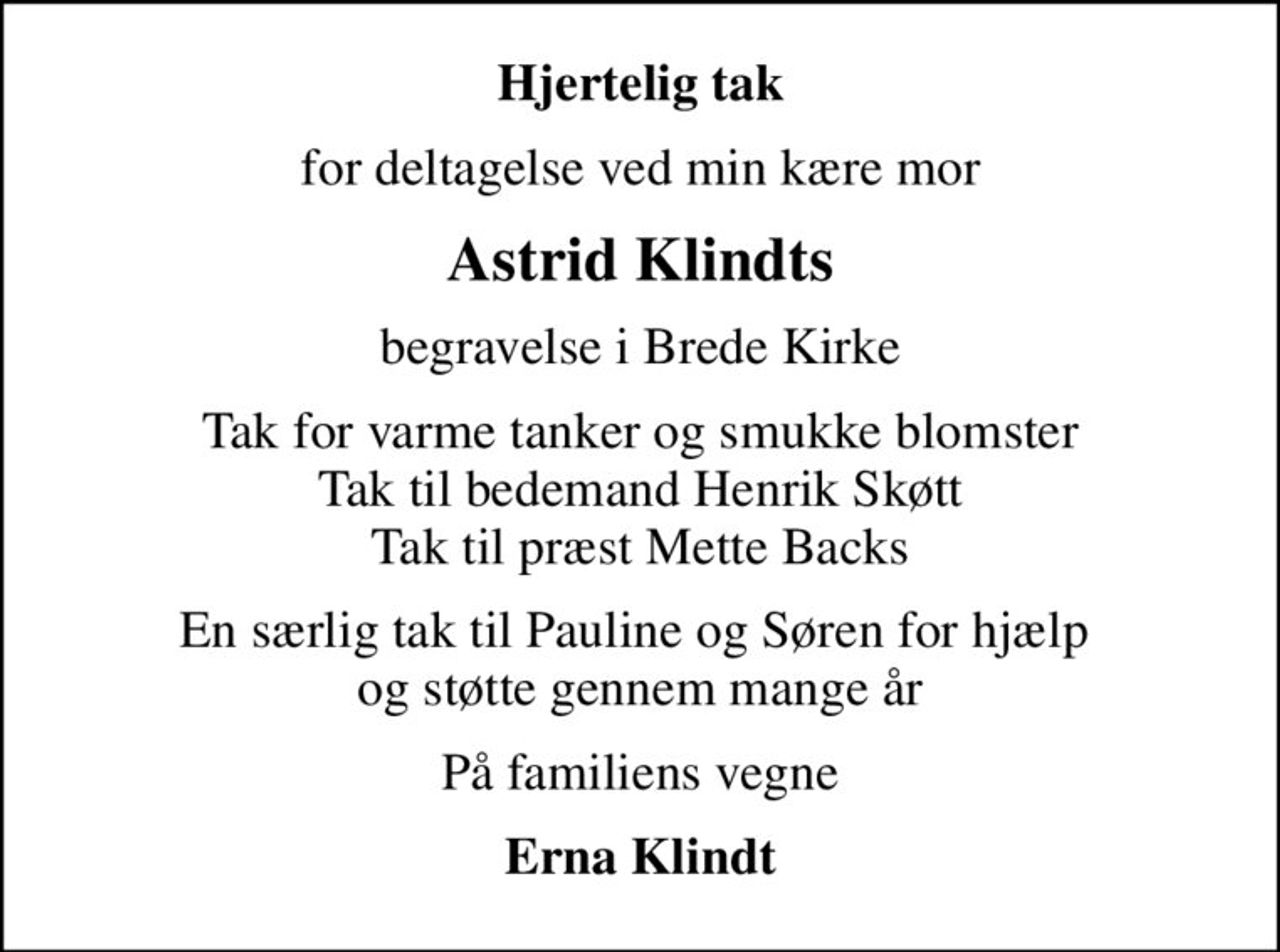 Hjertelig tak
for deltagelse ved min kære mor
Astrid Klindts
begravelse i Brede Kirke
Tak for varme tanker og smukke blomster Tak til bedemand Henrik Skøtt Tak til præst Mette Backs
En særlig tak til Pauline og Søren for hjælp  og støtte gennem mange år
På familiens vegne
Erna Klindt