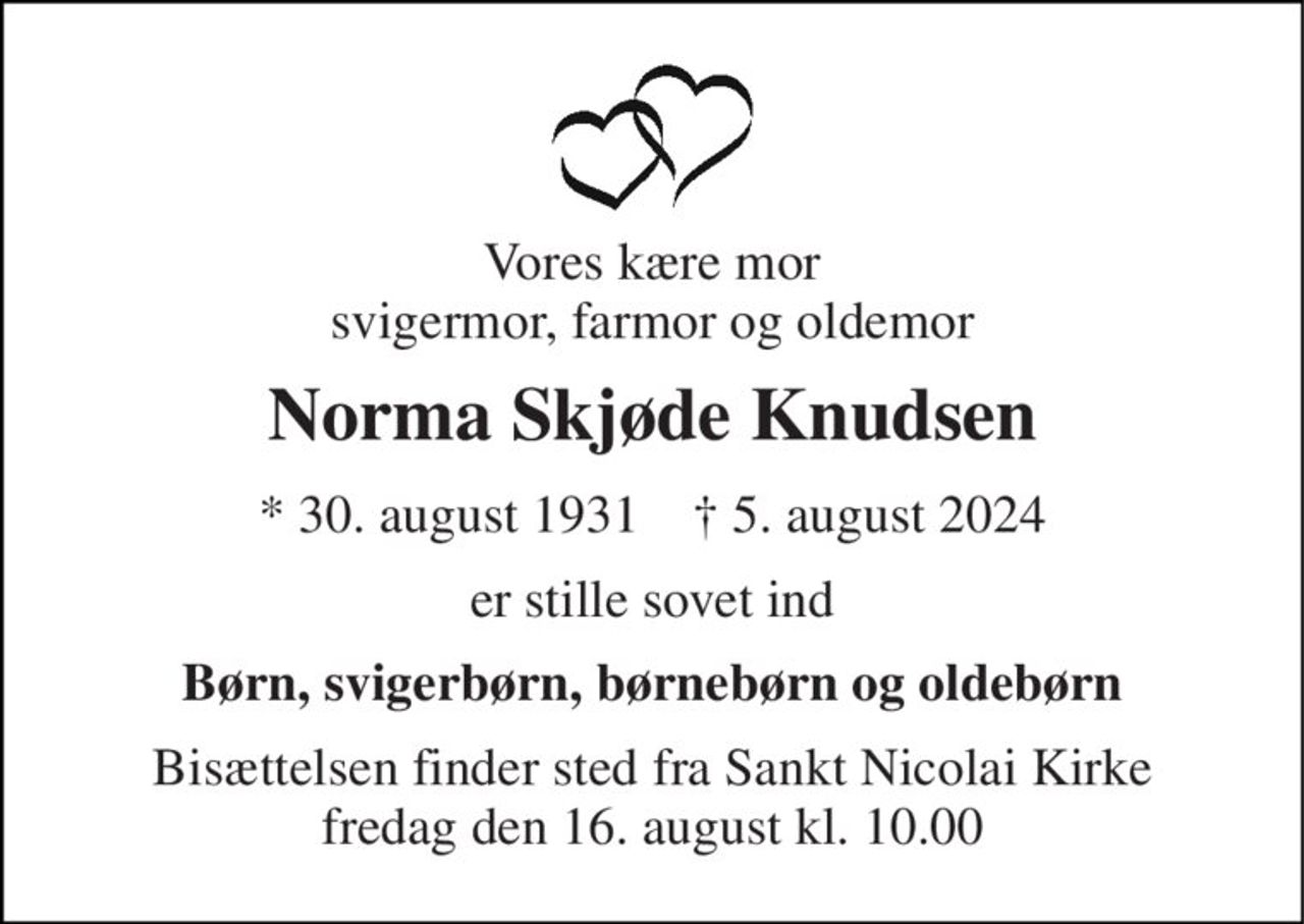 Vores kære mor svigermor, farmor og oldemor 
Norma Skjøde Knudsen 
*​ 30. august 1931​    †​ 5. august 2024 
er stille sovet ind 
Børn, svigerbørn, børnebørn og oldebørn 
Bisættelsen​ finder sted fra Sankt Nicolai Kirke​ fredag den 16. august​ kl. 10.00