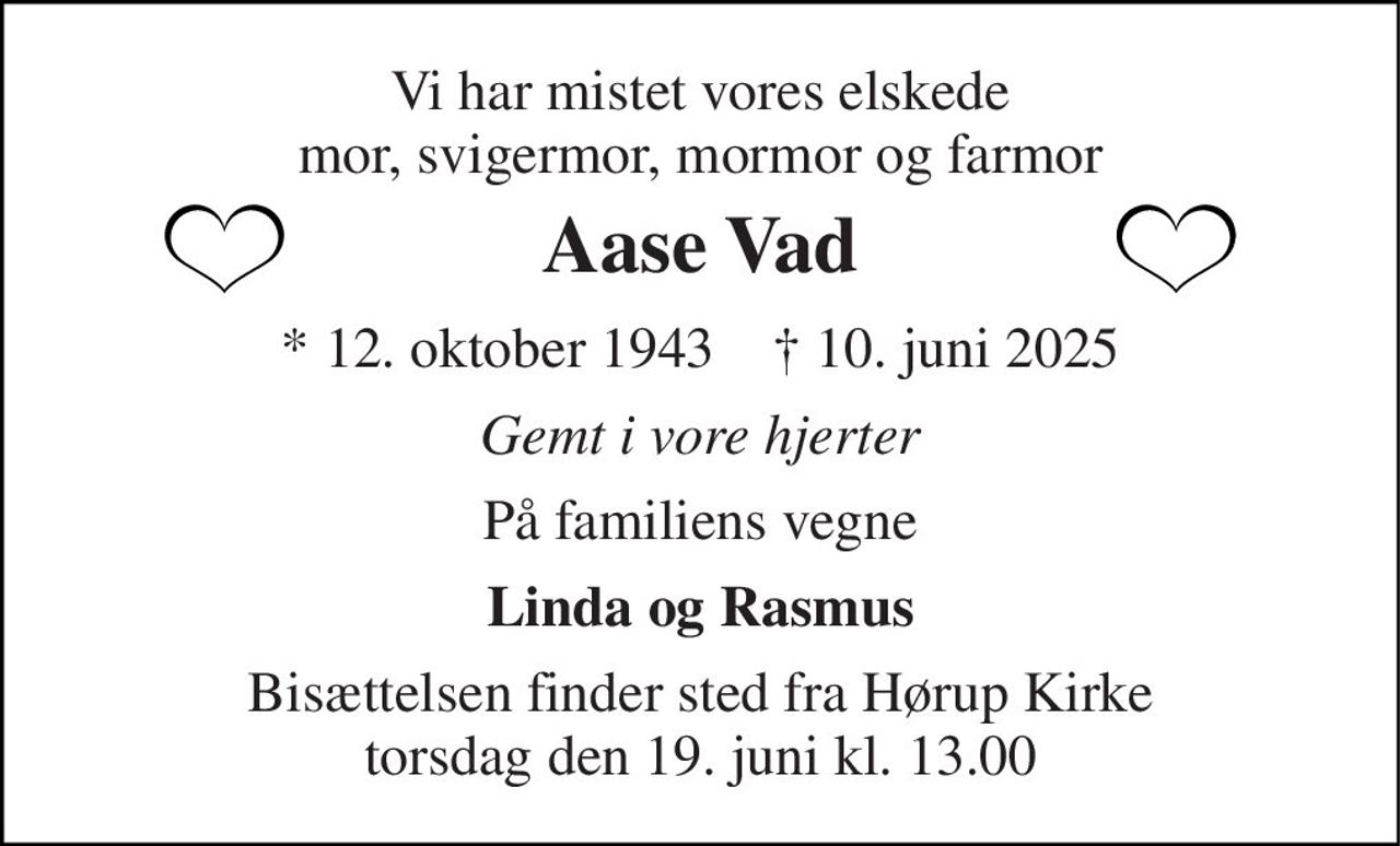Vi har mistet vores elskede mor, svigermor, mormor og farmor 
Aase Vad 
* 12. oktober 1943    † 10. juni 2025 
Gemt i vore hjerter 
På familiens vegne 
Linda og Rasmus 
Bisættelsen finder sted fra Hørup Kirke torsdag den 19. juni kl. 13.00
