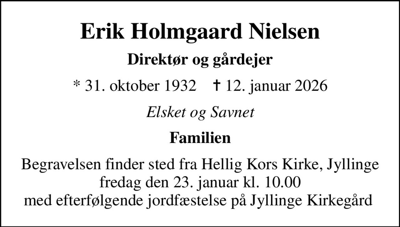 Erik Holmgaard Nielsen
Direktør og gårdejer
* 31. oktober 1932    ✝ 12. januar 2026
Elsket og Savnet
Familien
Begravelsen finder sted fra Hellig Kors Kirke, Jyllinge  fredag den 23. januar kl. 10.00  med efterfølgende jordfæstelse på Jyllinge Kirkegård
