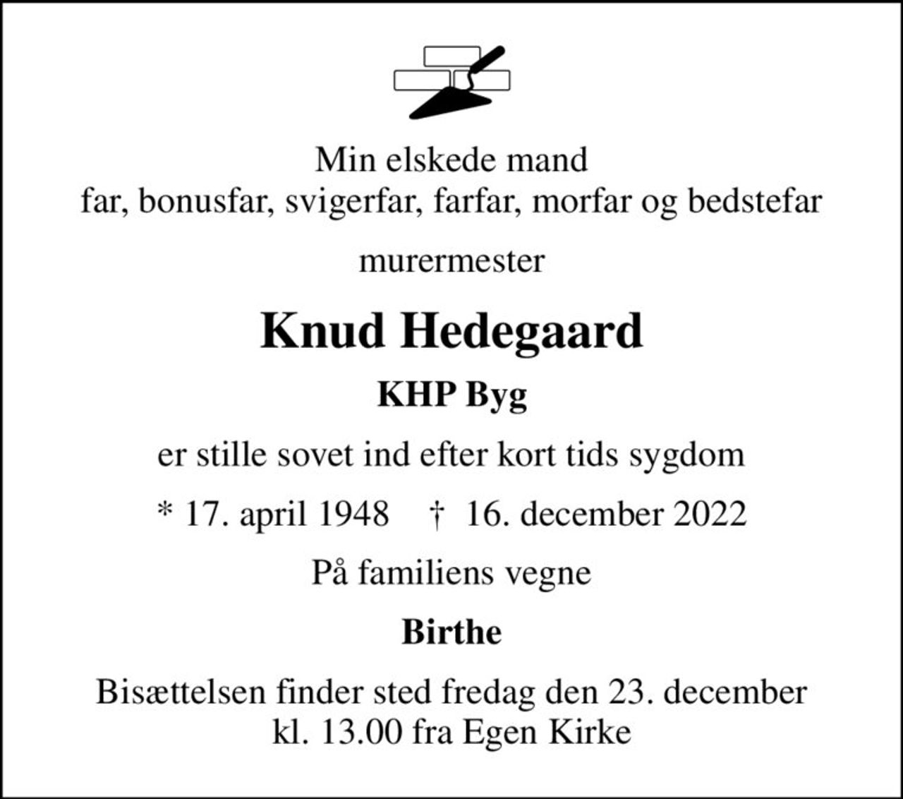 Min elskede mand far, bonusfar, svigerfar, farfar, morfar og bedstefar
murermester
Knud Hedegaard
KHP Byg
er stille sovet ind efter kort tids sygdom
* 17. april 1948    ✝ 16. december 2022
På familiens vegne
Birthe
Bisættelsen finder sted fredag den 23. december kl. 13.00 fra Egen Kirke