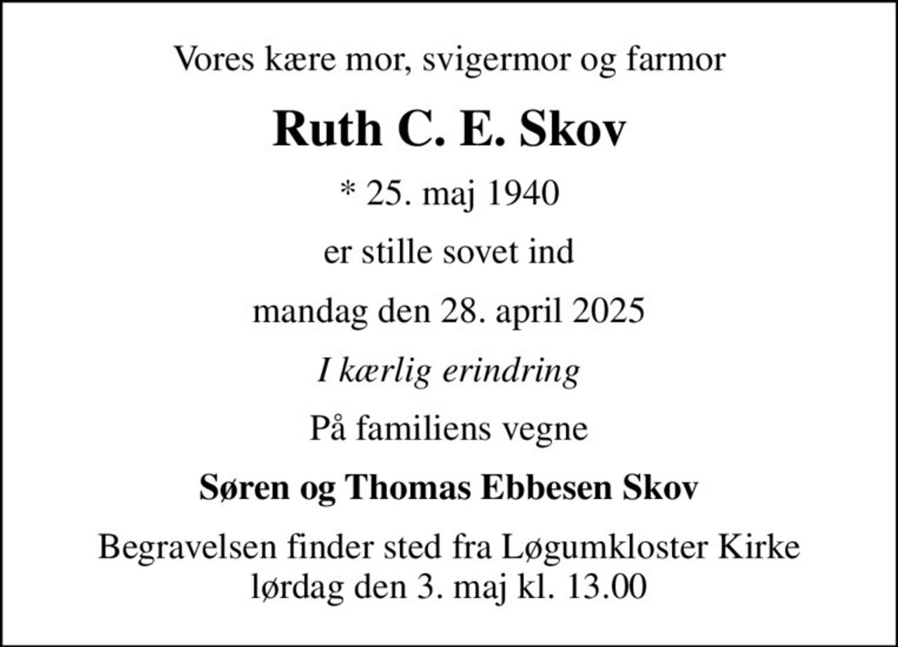 Vores kære mor, svigermor og farmor
Ruth C. E. Skov
* 25. maj 1940
er stille sovet ind
mandag den 28. april 2025
I kærlig erindring
På familiens vegne
Søren og Thomas Ebbesen Skov
Begravelsen finder sted fra Løgumkloster Kirke  lørdag den 3. maj kl. 13.00