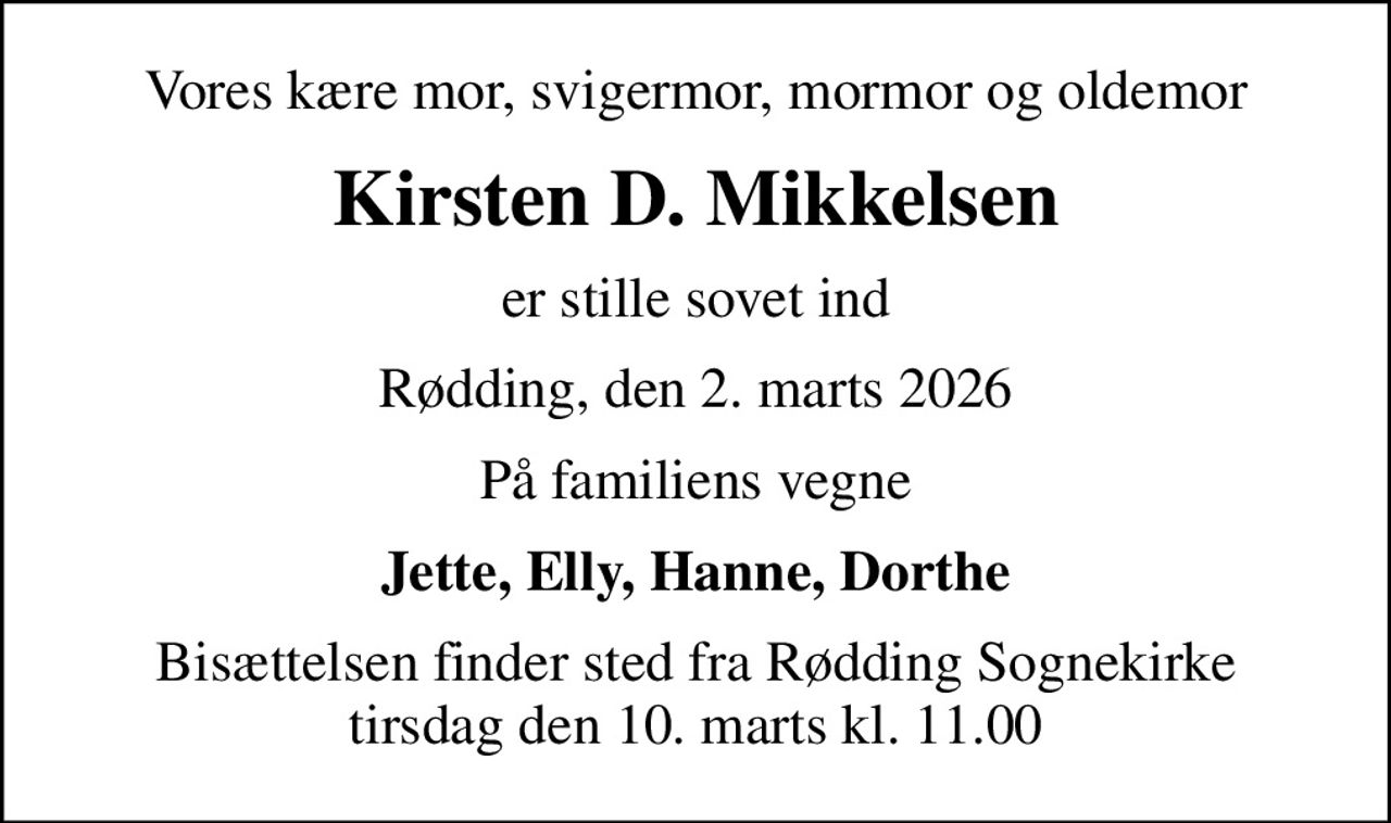 Vores kære mor, svigermor, mormor og oldemor
Kirsten D. Mikkelsen
er stille sovet ind
Rødding, den 2. marts 2026
På familiens vegne
Jette, Elly, Hanne, Dorthe
Bisættelsen finder sted fra Rødding Sognekirke  tirsdag den 10. marts kl. 11.00
