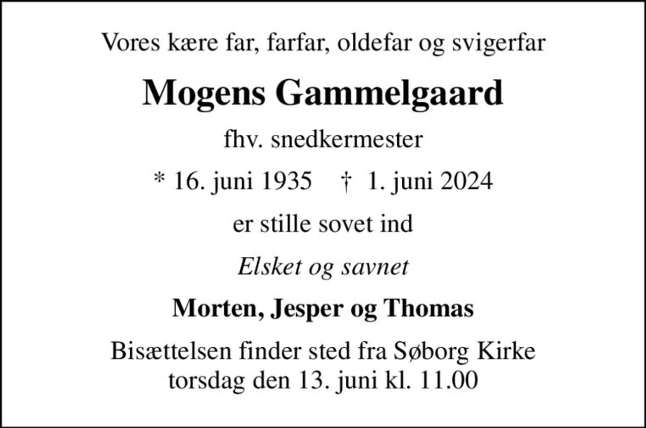 Vores kære far, farfar, oldefar og svigerfar
Mogens Gammelgaard
fhv. snedkermester
* 16. juni 1935    ✝ 1. juni 2024
er stille sovet ind
Elsket og savnet
Morten, Jesper og Thomas
Bisættelsen finder sted fra Søborg Kirke  torsdag den 13. juni kl. 11.00