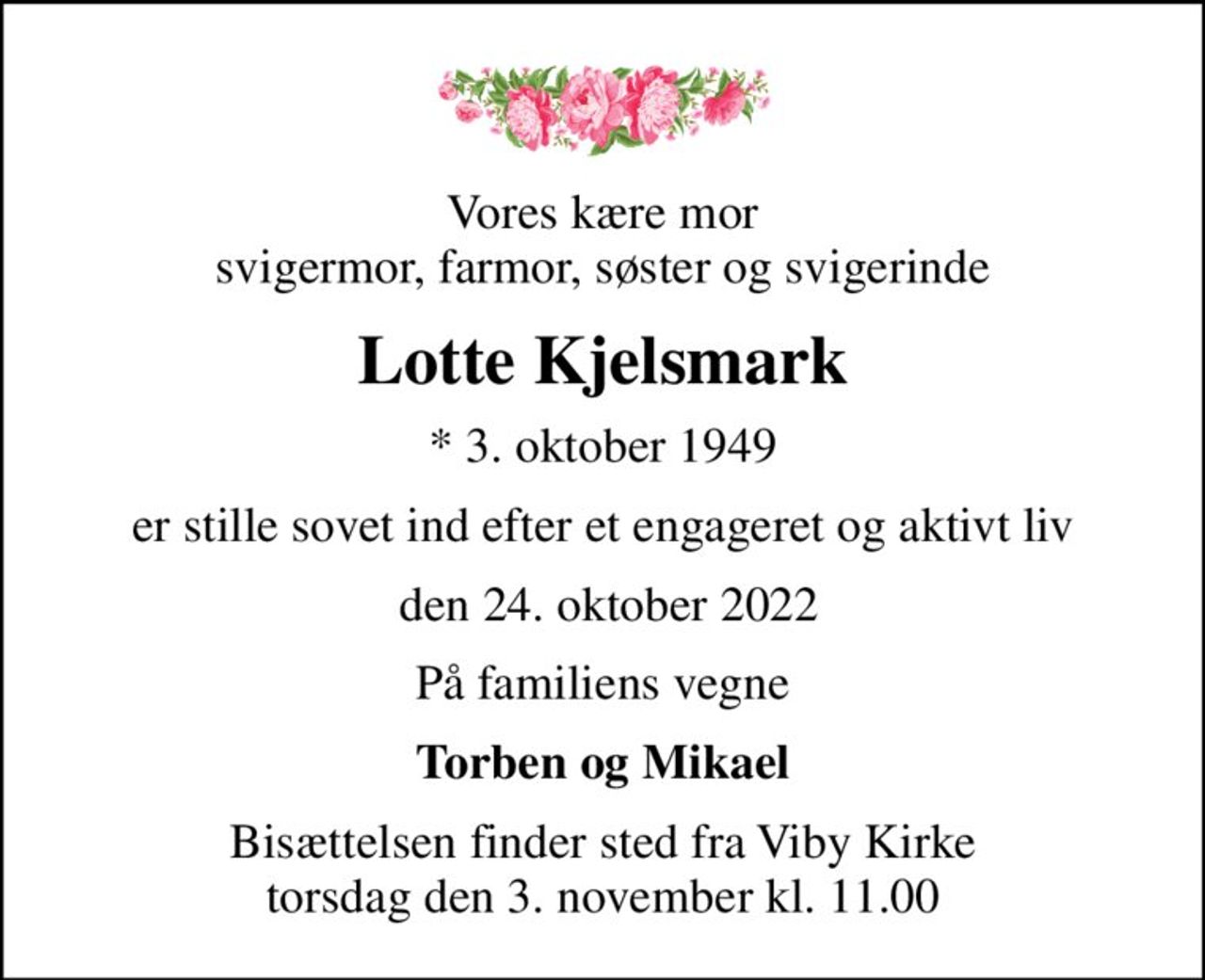 Vores kære mor svigermor, farmor, søster og svigerinde
Lotte Kjelsmark
* 3. oktober 1949
er stille sovet ind efter et engageret og aktivt liv
 den 24. oktober 2022
På familiens vegne
Torben og Mikael
Bisættelsen finder sted fra Viby Kirke  torsdag den 3. november kl. 11.00