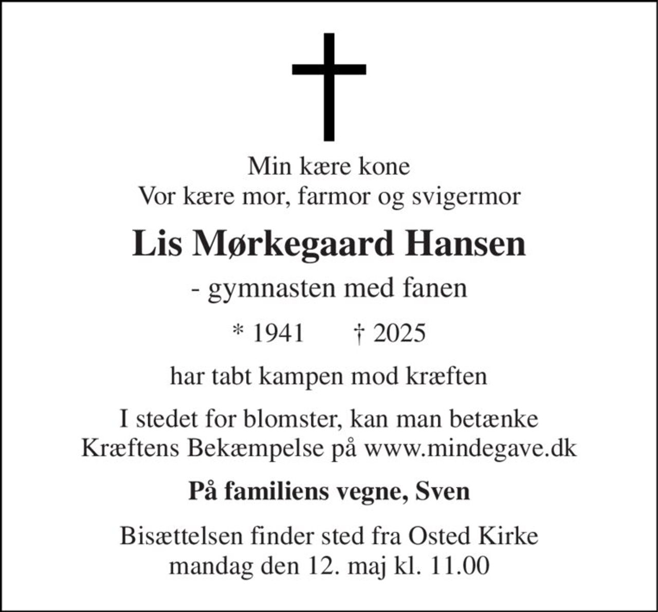 Min kære kone Vor kære mor, farmor og svigermor 
Lis Mørkegaard Hansen 
- gymnasten med fanen 
*​ 1941       †​ 2025 
har tabt kampen mod kræften 
I stedet for blomster, kan man betænke Kræftens Bekæmpelse på www.mindegave.dk 
På familiens vegne, Sven 
Bisættelsen​ finder sted fra Osted Kirke​ mandag den 12. maj​ kl. 11.00