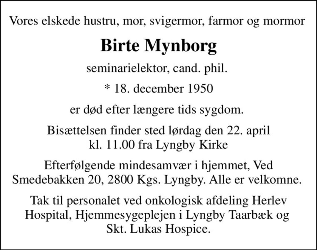 Vores elskede hustru, mor, svigermor, farmor og mormor 
Birte Mynborg
seminarielektor, cand. phil. 
* 18. december 1950
er død efter længere tids sygdom. 
Bisættelsen finder sted lørdag den 22. april kl. 11.00 fra Lyngby Kirke
Efterfølgende mindesamvær i hjemmet, Ved Smedebakken 20, 2800 Kgs. Lyngby. Alle er velkomne. 
Tak til personalet ved onkologisk afdeling Herlev Hospital, Hjemmesygeplejen i Lyngby Taarbæk og  Skt. Lukas Hospice.