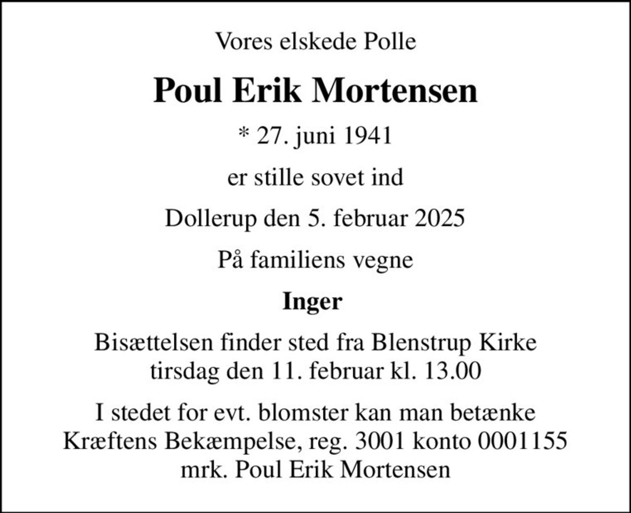 Vores elskede Polle
Poul Erik Mortensen
* 27. juni 1941
er stille sovet ind
Dollerup den 5. februar 2025
På familiens vegne
Inger 
Bisættelsen finder sted fra Blenstrup Kirke  tirsdag den 11. februar kl. 13.00 
I stedet for evt. blomster kan man betænke
					Kræftens Bekæmpelse reg.3001konto0001155mrk. Poul Erik
					Mortensen