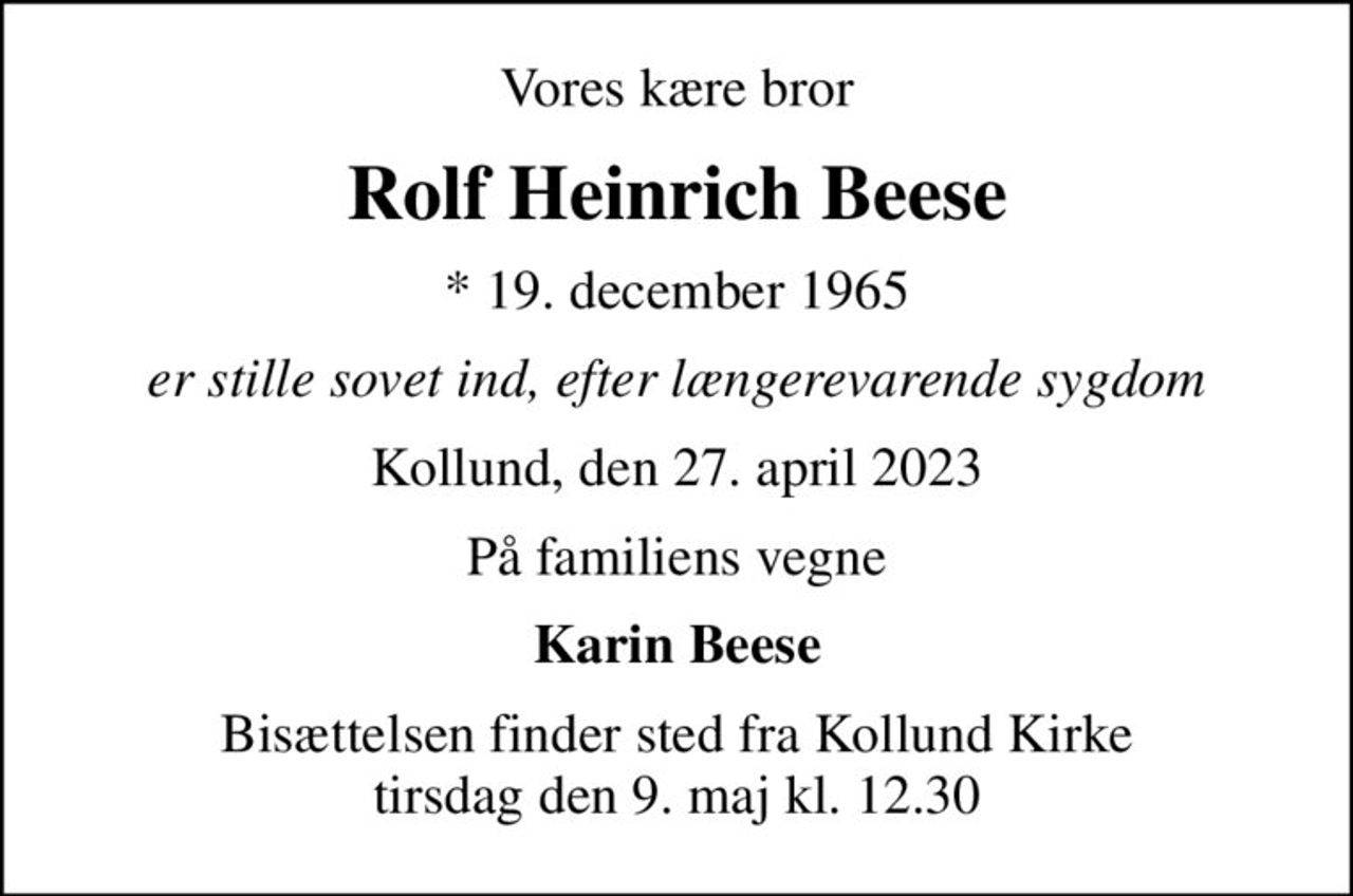 Vores kære bror
Rolf Heinrich Beese
* 19. december 1965
er stille sovet ind, efter længerevarende sygdom
Kollund, den 27. april 2023
På familiens vegne
Karin Beese
Bisættelsen finder sted fra Kollund Kirke  tirsdag den 9. maj kl. 12.30