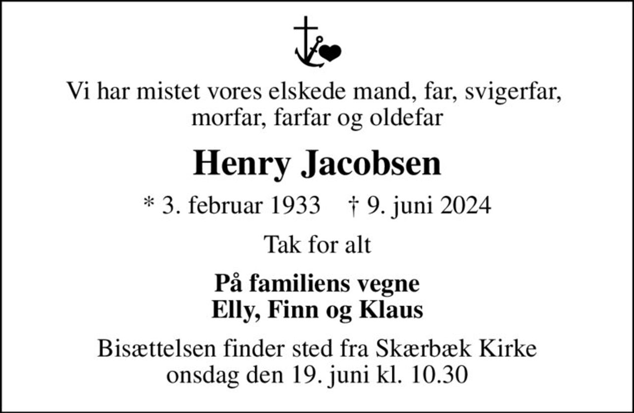 Vi har mistet vores elskede mand, far, svigerfar,  morfar, farfar og oldefar
Henry Jacobsen
* 3. februar 1933    ✝ 9. juni 2024
Tak for alt
På familiens vegne Elly, Finn og Klaus
Bisættelsen finder sted fra Skærbæk Kirke  onsdag den 19. juni kl. 10.30