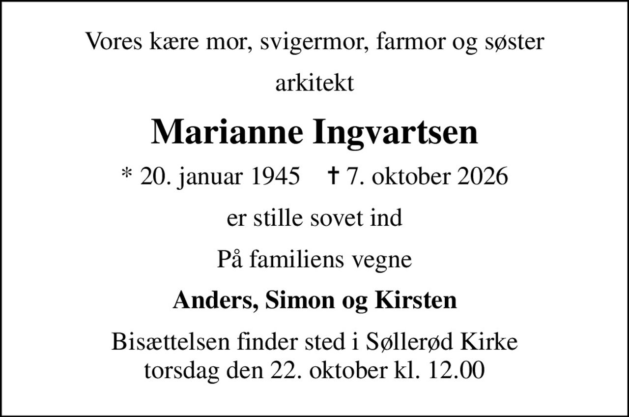 Vores kære mor, svigermor, farmor og søster
arkitekt
Marianne Ingvartsen
* 20. januar 1945    ✝ 7. oktober 2026
er stille sovet ind
På familiens vegne
Anders, Simon og Kirsten
Bisættelsen finder sted i Søllerød Kirke  torsdag den 22. oktober kl. 12.00