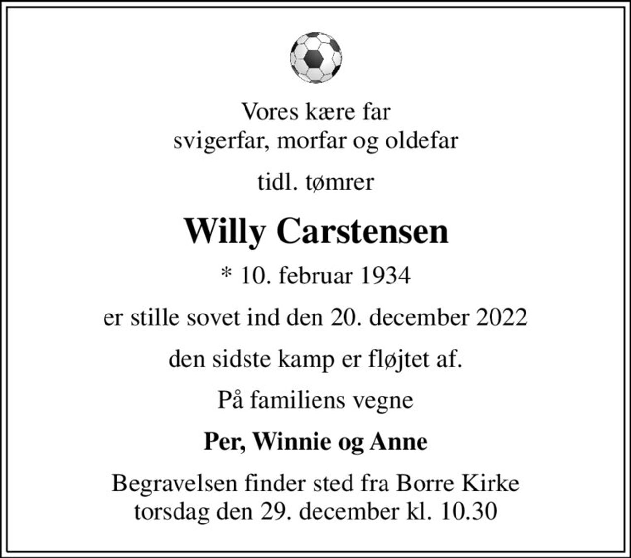 Vores kære far svigerfar, morfar og oldefar
tidl. tømrer
Willy Carstensen
* 10. februar 1934
er stille sovet ind den 20. december 2022
den sidste kamp er fløjtet af.
På familiens vegne
Per, Winnie og Anne
Begravelsen finder sted fra Borre Kirke  torsdag den 29. december kl. 10.30