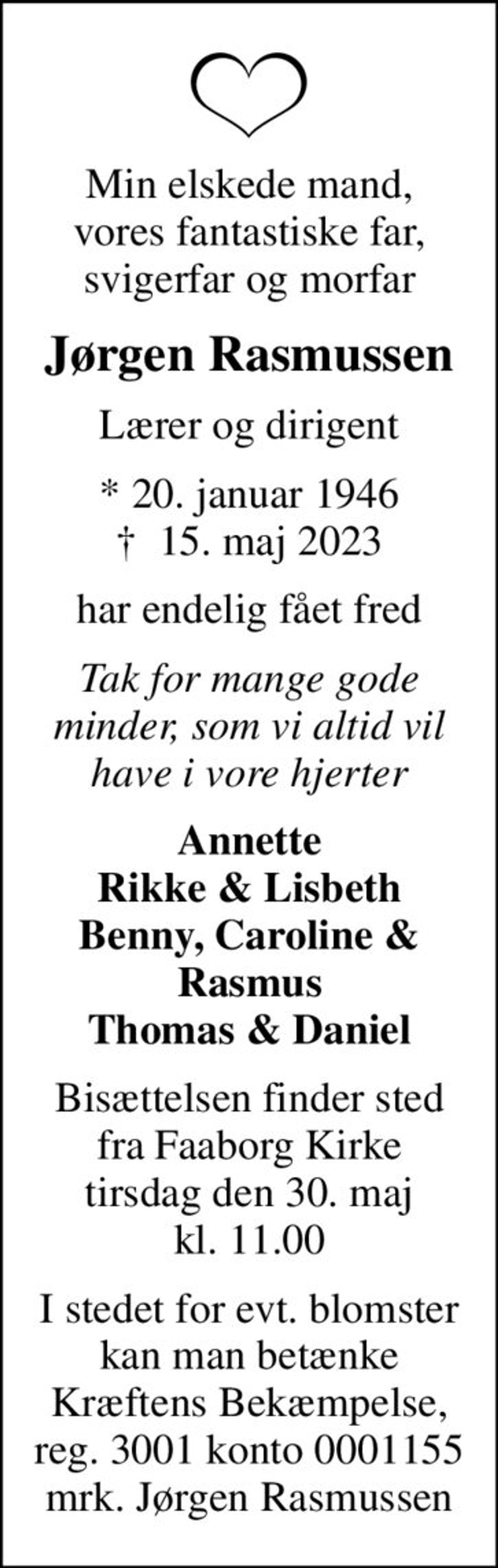 Min elskede mand, vores fantastiske far, svigerfar og morfar
Jørgen Rasmussen
Lærer og dirigent
* 20. januar 1946
						✝ 15. maj 2023
har endelig fået fred
Tak for mange gode minder, som vi altid vil have i vore hjerter
Annette Rikke & Lisbeth Benny, Caroline & Rasmus Thomas & Daniel
Bisættelsen finder sted fra Faaborg Kirke tirsdag den 30. maj kl. 11.00
I stedet for evt. blomster kan man betænke
					Kræftens Bekæmpelse reg.3001konto0001155mrk. Jørgen
					Rasmussen