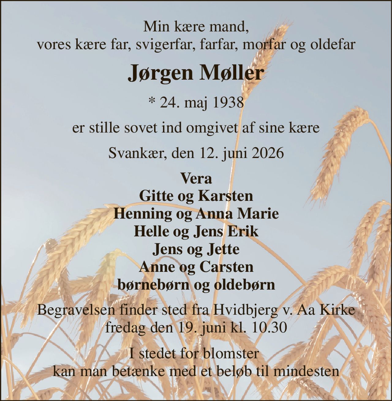 Min kære mand, vores kære far, svigerfar, farfar, morfar og oldefar 
Jørgen Møller 
*​ 24. maj 1938 
er stille sovet ind omgivet af sine kære 
Svankær, den 12. juni 2026 
Vera Gitte og Karsten Henning og Anna Marie Helle og Jens Erik Jens og Jette Anne og Carsten børnebørn og oldebørn 
Begravelsen​ finder sted fra Hvidbjerg v. Aa Kirke​ fredag den 19. juni​ kl. 10.30 
I stedet for blomster  kan man betænke med et beløb til mindesten