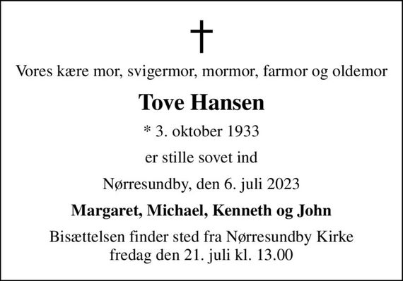 Vores kære mor, svigermor, mormor, farmor og oldemor
Tove Hansen
* 3. oktober 1933
er stille sovet ind
Nørresundby, den 6. juli 2023
Margaret, Michael, Kenneth og John
Bisættelsen finder sted fra Nørresundby Kirke  fredag den 21. juli kl. 13.00