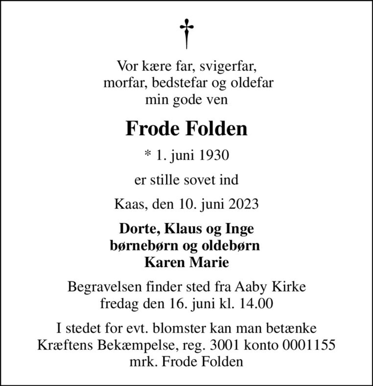 Vor kære far, svigerfar,  morfar, bedstefar og oldefar min gode ven
Frode Folden
* 1. juni 1930
er stille sovet ind
Kaas, den 10. juni 2023
Dorte, Klaus og Inge børnebørn og oldebørn  Karen Marie
Begravelsen finder sted fra Aaby Kirke  fredag den 16. juni kl. 14.00 
I stedet for evt. blomster kan man betænke
					Kræftens Bekæmpelse reg.3001konto0001155mrk. Frode
					Folden