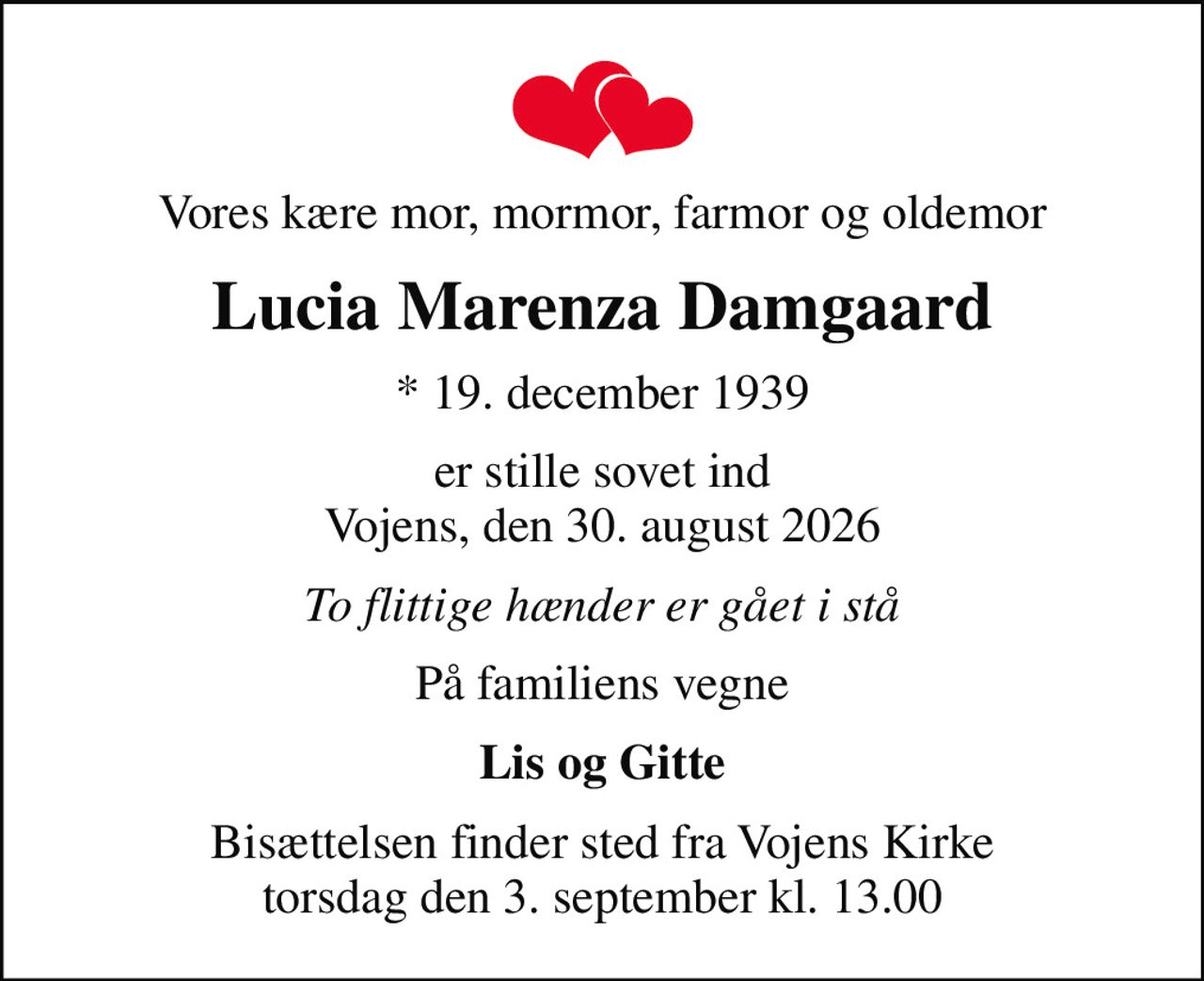 Vores kære mor, mormor, farmor og oldemor
Lucia Marenza Damgaard
* 19. december 1939
er stille sovet ind Vojens, den 30. august 2026
To flittige hænder er gået i stå
På familiens vegne
Lis og Gitte
Bisættelsen finder sted fra Vojens Kirke  torsdag den 3. september kl. 13.00