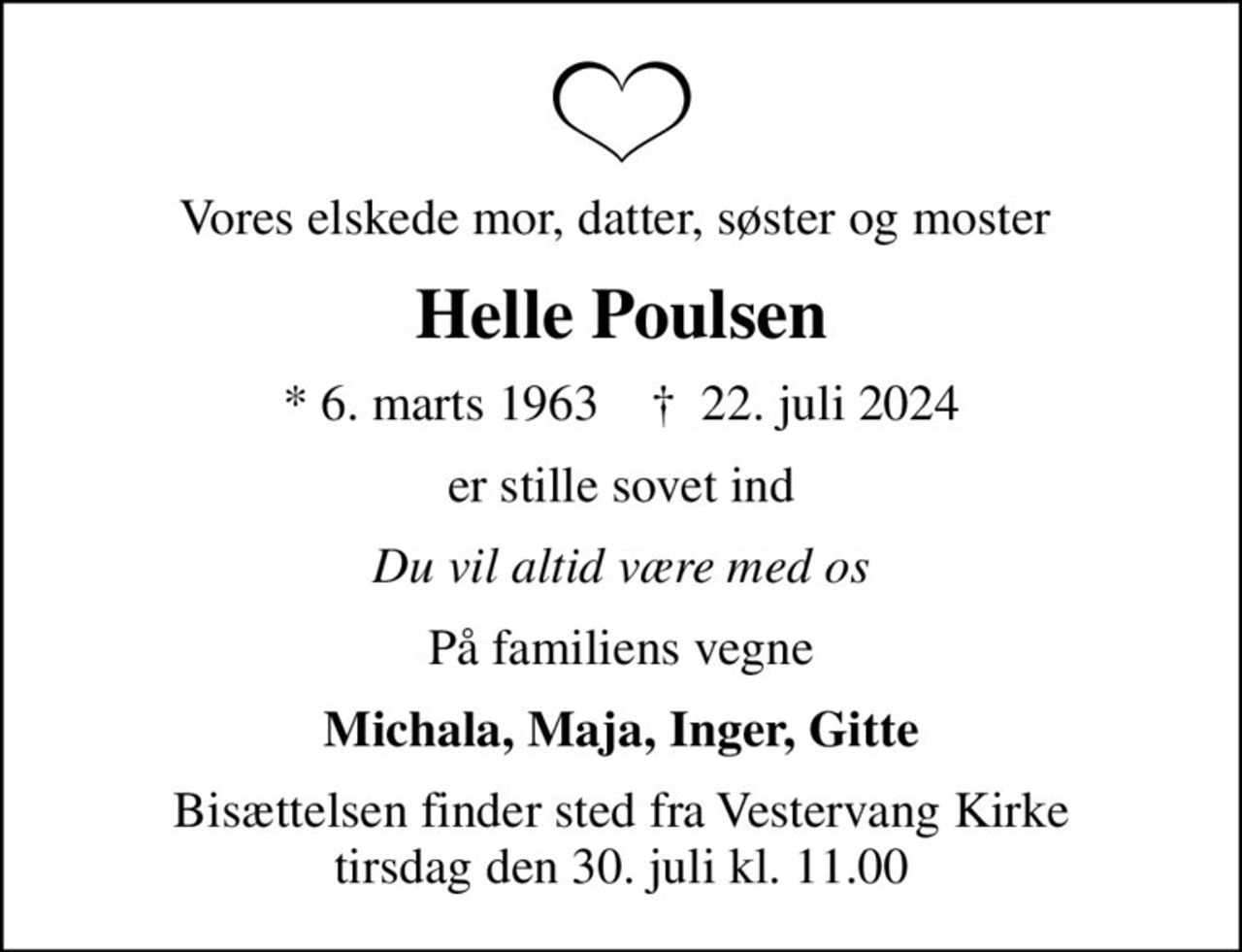 Vores elskede mor, datter, søster og moster 
Helle Poulsen
* 6. marts 1963    ✝ 22. juli 2024
er stille sovet ind
Du vil altid være med os
På familiens vegne
Michala, Maja, Inger, Gitte
Bisættelsen finder sted fra Vestervang Kirke  tirsdag den 30. juli kl. 11.00