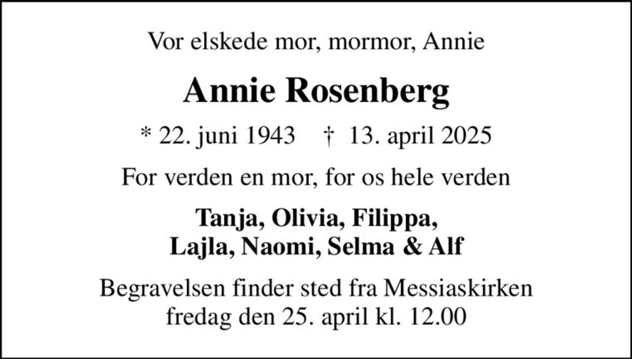 Vor elskede mor, mormor, Annie
Annie Rosenberg
* 22. juni 1943    ✝ 13. april 2025
For verden en mor, for os hele verden
Tanja, Olivia, Filippa, Lajla, Naomi, Selma & Alf
Begravelsen finder sted fra Messiaskirken  fredag den 25. april kl. 12.00