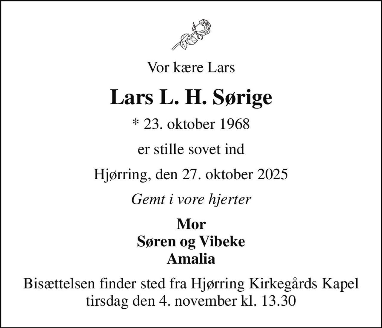 Vor kære Lars
Lars L. H. Sørige
* 23. oktober 1968
er stille sovet ind
Hjørring, den 27. oktober 2025
Gemt i vore hjerter
Mor Søren og Vibeke Amalia
Bisættelsen finder sted fra Hjørring Kirkegårds Kapel  tirsdag den 4. november kl. 13.30