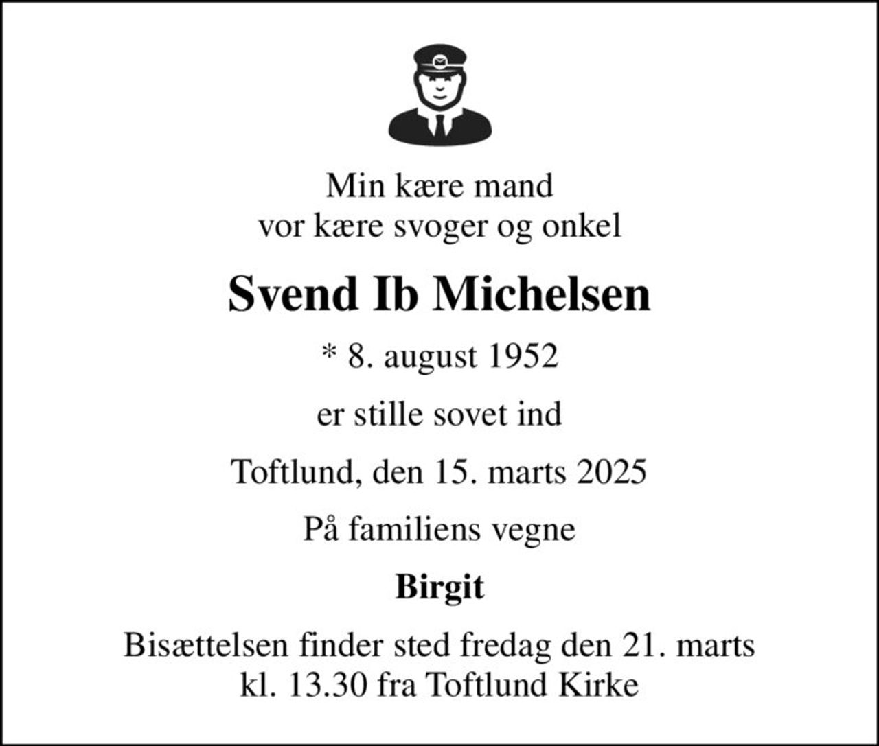 Min kære mand vor kære svoger og onkel
Svend Ib Michelsen
* 8. august 1952
er stille sovet ind
Toftlund, den 15. marts 2025
På familiens vegne
Birgit
Bisættelsen finder sted fredag den 21. marts kl. 13.30 fra Toftlund Kirke