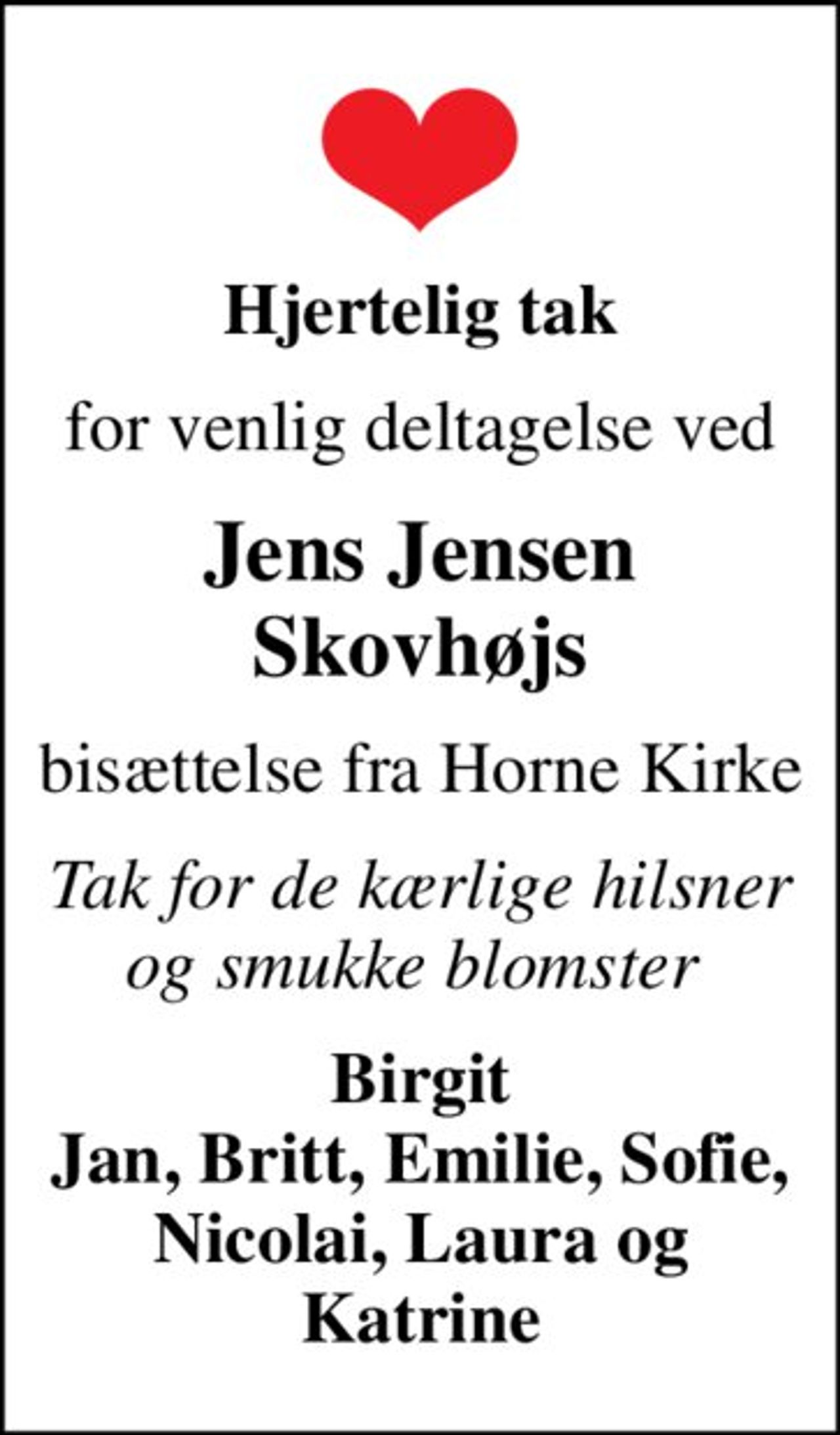 Hjertelig tak
for venlig deltagelse ved
Jens Jensen Skovhøjs
bisættelse fra Horne Kirke
Tak for de kærlige hilsner og smukke blomster 
Birgit Jan, Britt, Emilie, Sofie, Nicolai, Laura og Katrine