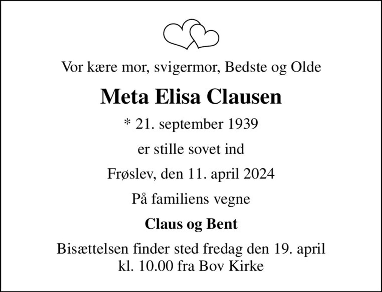 Vor kære mor, svigermor, Bedste og Olde
Meta Elisa Clausen
* 21. september 1939
er stille sovet ind
Frøslev, den 11. april 2024
På familiens vegne
Claus og Bent
Bisættelsen finder sted fredag den 19. april kl. 10.00 fra Bov Kirke